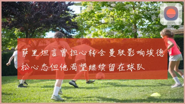 萨里坦言曾担心转会曼联影响埃德松心态但他渴望继续留在球队