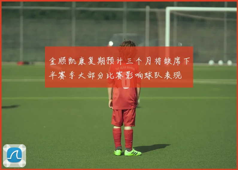 金顺凯康复期预计三个月将缺席下半赛季大部分比赛影响球队表现