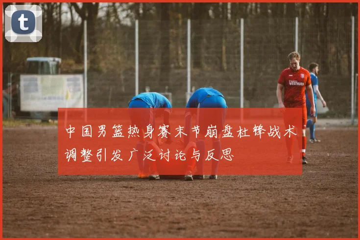 中国男篮热身赛末节崩盘杜锋战术调整引发广泛讨论与反思