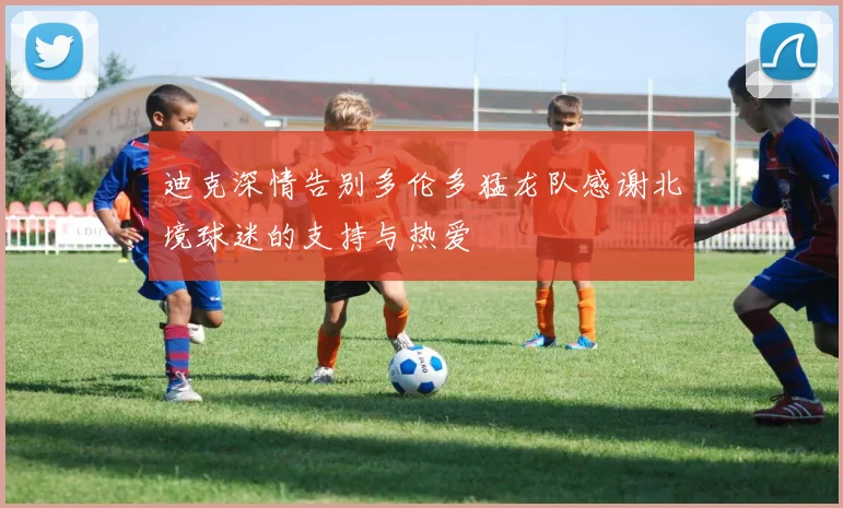 迪克深情告别多伦多猛龙队感谢北境球迷的支持与热爱