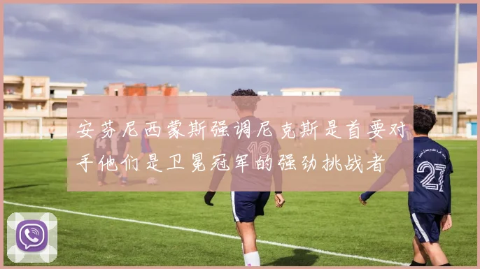 安芬尼西蒙斯强调尼克斯是首要对手他们是卫冕冠军的强劲挑战者