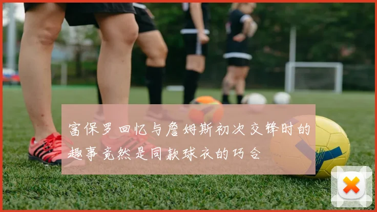 富保罗回忆与詹姆斯初次交锋时的趣事竟然是同款球衣的巧合