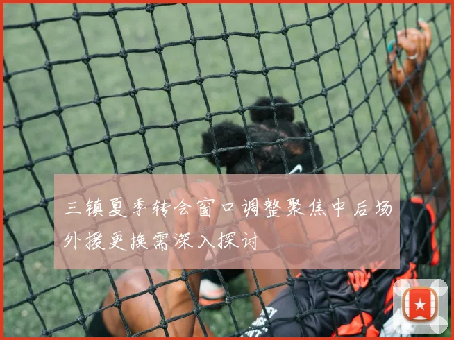 三镇夏季转会窗口调整聚焦中后场外援更换需深入探讨