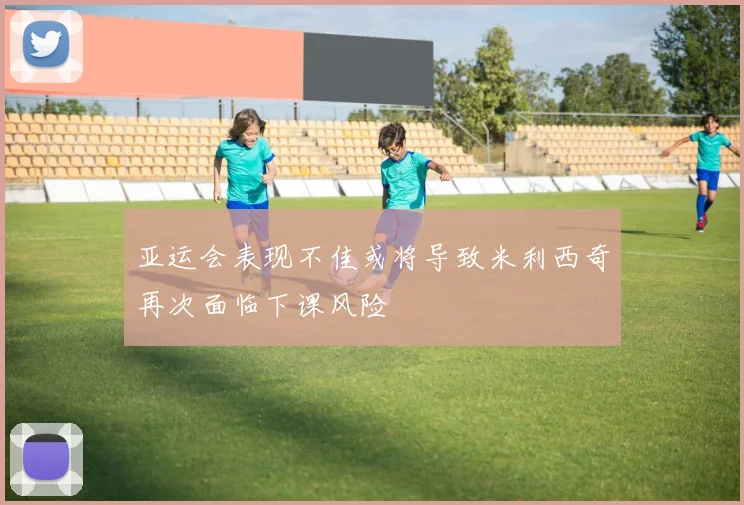 亚运会表现不佳或将导致米利西奇再次面临下课风险