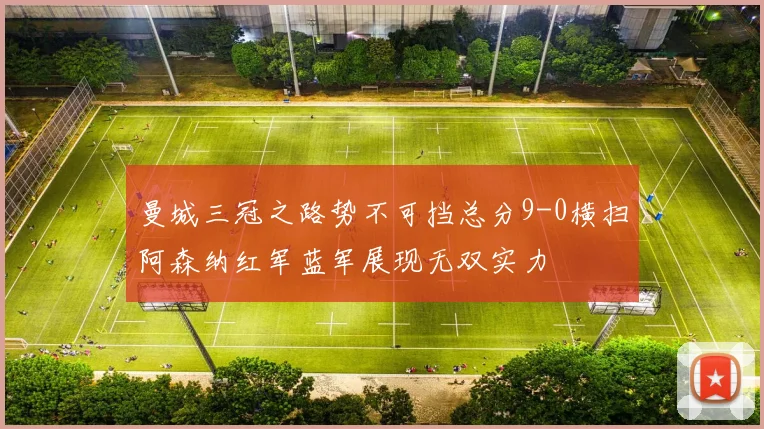 曼城三冠之路势不可挡总分9-0横扫阿森纳红军蓝军展现无双实力