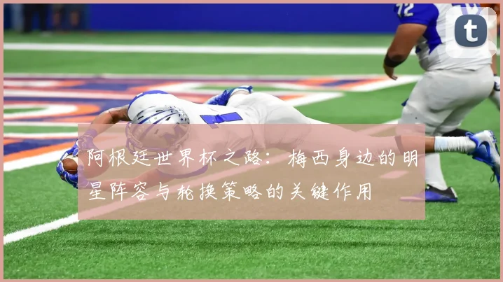 阿根廷世界杯之路：梅西身边的明星阵容与轮换策略的关键作用