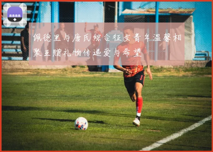 佩德里与唐氏综合征女青年温馨相聚互赠礼物传递爱与希望
