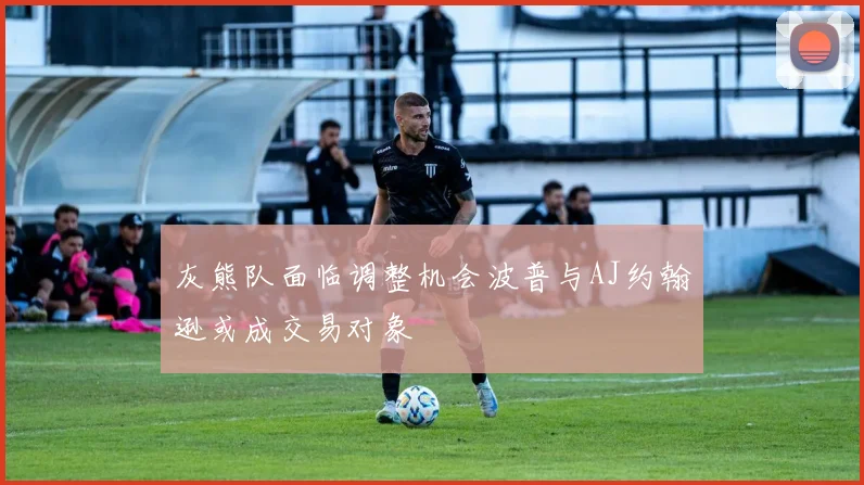 灰熊队面临调整机会波普与AJ约翰逊或成交易对象