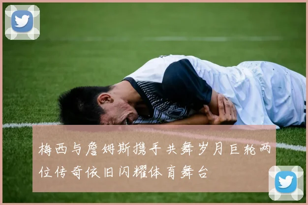 梅西与詹姆斯携手共舞岁月巨轮两位传奇依旧闪耀体育舞台