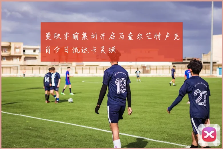 曼联季前集训开启马奎尔芒特卢克肖今日抵达卡灵顿