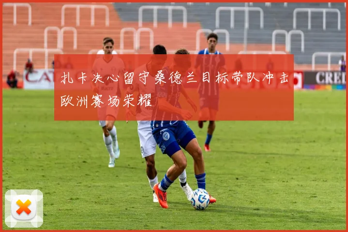 扎卡决心留守桑德兰目标带队冲击欧洲赛场荣耀