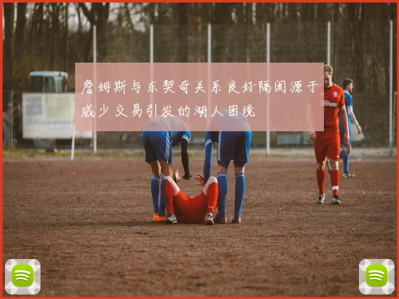 詹姆斯与东契奇关系良好隔阂源于威少交易引发的湖人困境