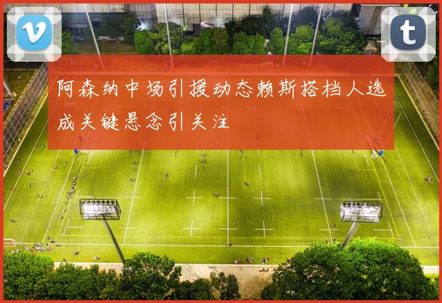 阿森纳中场引援动态赖斯搭档人选成关键悬念引关注