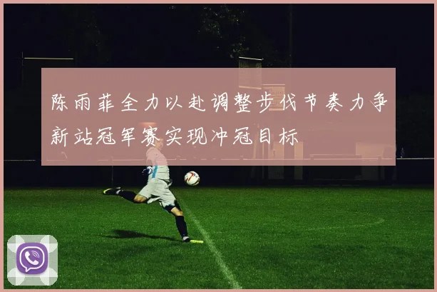 陈雨菲全力以赴调整步伐节奏力争新站冠军赛实现冲冠目标