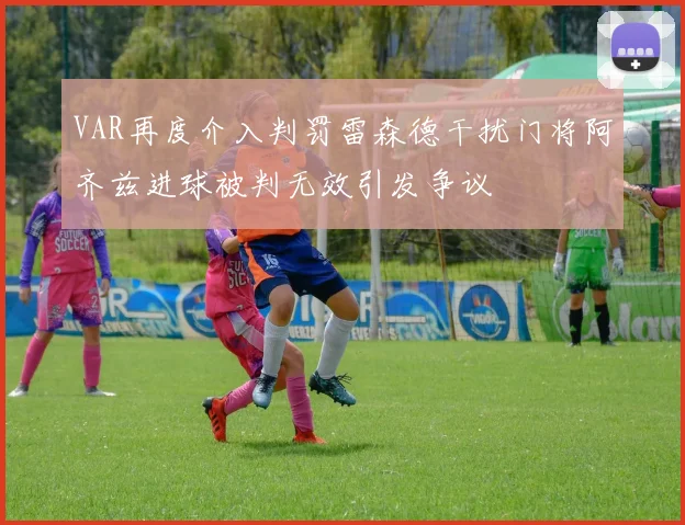 VAR再度介入判罚雷森德干扰门将阿齐兹进球被判无效引发争议