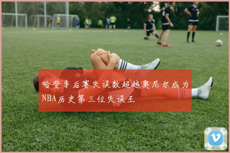 哈登季后赛失误数超越奥尼尔成为NBA历史第三位失误王