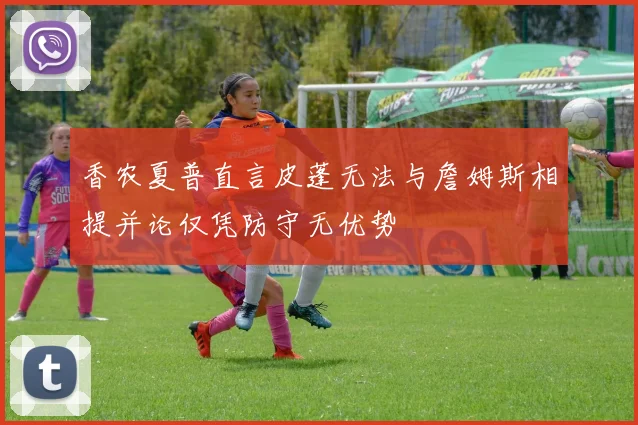 香农夏普直言皮蓬无法与詹姆斯相提并论仅凭防守无优势