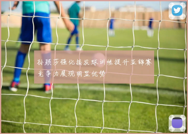 孙颖莎强化接发球训练提升亚锦赛竞争力展现明显优势