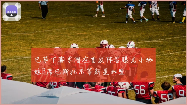 巴萨下赛季潜在首发阵容曝光小蜘蛛B席巴斯托尼等新星加盟