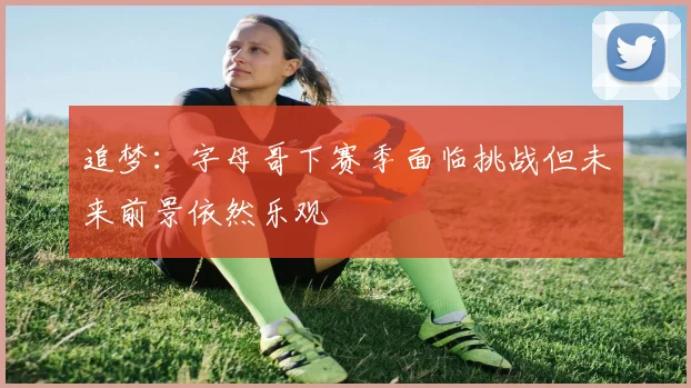 追梦：字母哥下赛季面临挑战但未来前景依然乐观