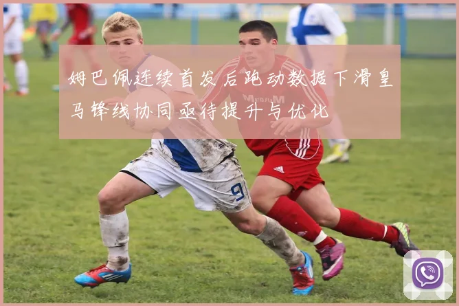 姆巴佩连续首发后跑动数据下滑皇马锋线协同亟待提升与优化