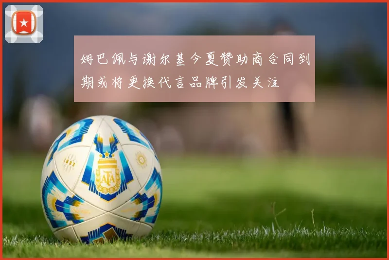 姆巴佩与谢尔基今夏赞助商合同到期或将更换代言品牌引发关注