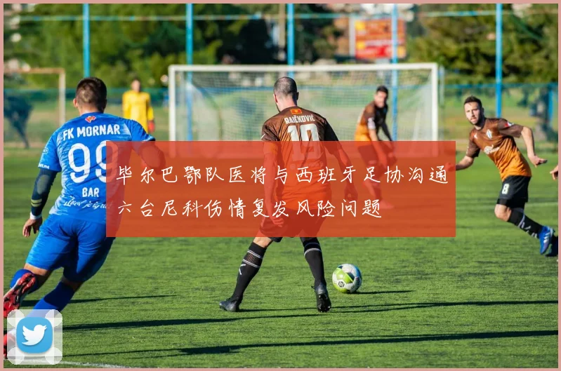 毕尔巴鄂队医将与西班牙足协沟通六台尼科伤情复发风险问题