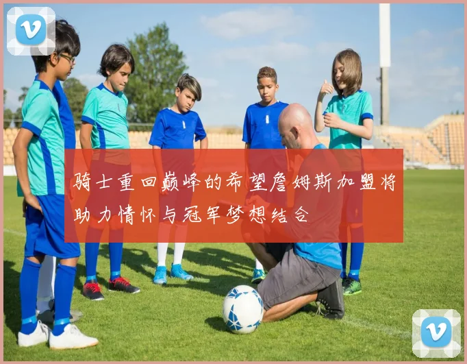 骑士重回巅峰的希望詹姆斯加盟将助力情怀与冠军梦想结合