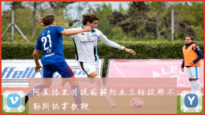 阿莱格里将提前解约米兰转投那不勒斯执掌教鞭
