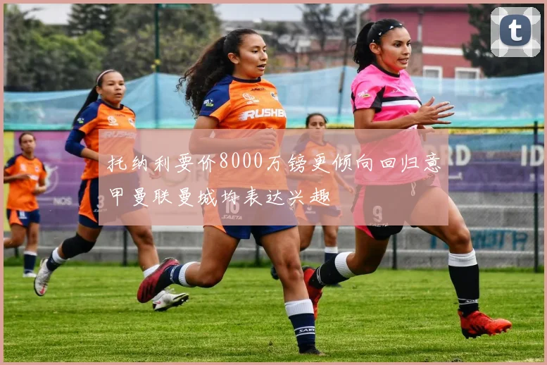 托纳利要价8000万镑更倾向回归意甲曼联曼城均表达兴趣
