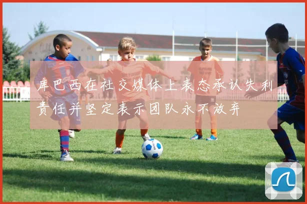 库巴西在社交媒体上表态承认失利责任并坚定表示团队永不放弃