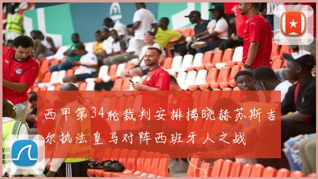 西甲第34轮裁判安排揭晓赫苏斯吉尔执法皇马对阵西班牙人之战