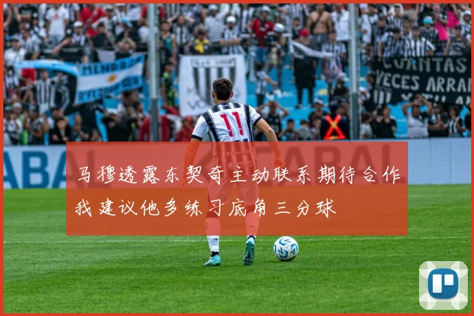 马穆透露东契奇主动联系期待合作我建议他多练习底角三分球