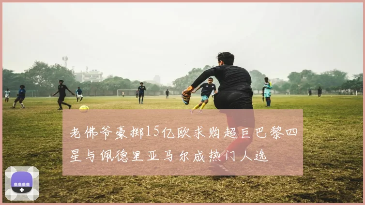 老佛爷豪掷15亿欧求购超巨巴黎四星与佩德里亚马尔成热门人选