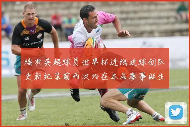 瑞典英超球员世界杯连线进球创队史新纪录前两次均在本届赛事诞生