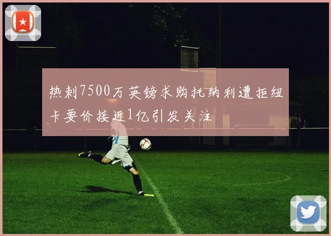 热刺7500万英镑求购托纳利遭拒纽卡要价接近1亿引发关注